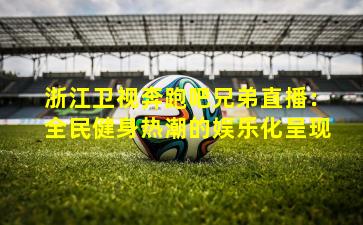 浙江卫视奔跑吧兄弟直播：全民健身热潮的娱乐化呈现