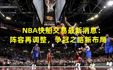 NBA快船交易最新消息:阵容再调整,争冠之路新布局