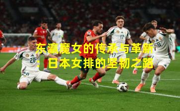 东瀛魔女的传承与革新：日本女排的坚韧之路