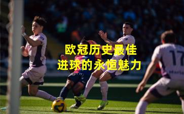  欧冠历史最佳进球的永恒魅力