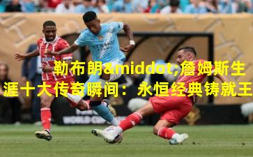 勒布朗·詹姆斯生涯十大传奇瞬间：永恒经典铸就王者之路